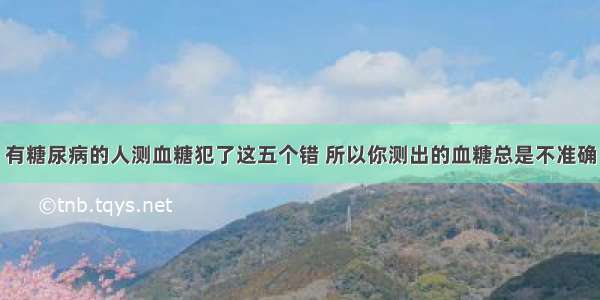 有糖尿病的人测血糖犯了这五个错 所以你测出的血糖总是不准确