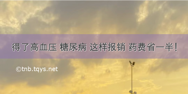 得了高血压 糖尿病 这样报销 药费省一半！