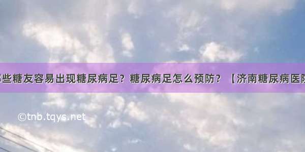 哪些糖友容易出现糖尿病足？糖尿病足怎么预防？【济南糖尿病医院】