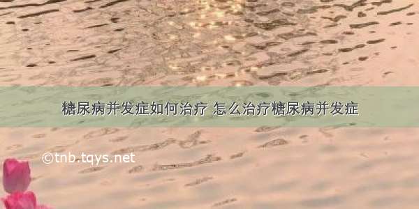 糖尿病并发症如何治疗 怎么治疗糖尿病并发症