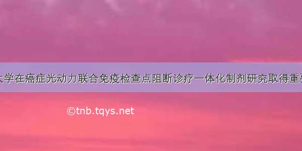 复旦大学在癌症光动力联合免疫检查点阻断诊疗一体化制剂研究取得重要进展