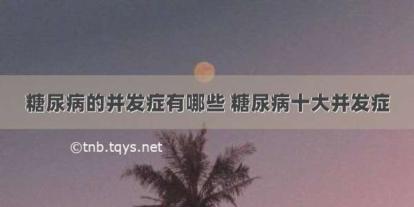 糖尿病的并发症有哪些 糖尿病十大并发症