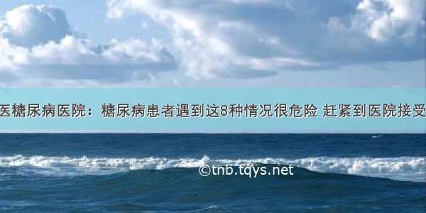 贵州百灵中医糖尿病医院：糖尿病患者遇到这8种情况很危险 赶紧到医院接受正规的治疗！