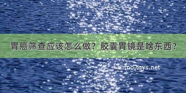 胃癌筛查应该怎么做？胶囊胃镜是啥东西？