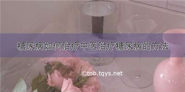 糖尿病如何治疗中医治疗糖尿病的方法