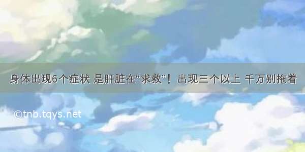 身体出现6个症状 是肝脏在“求救”！出现三个以上 千万别拖着