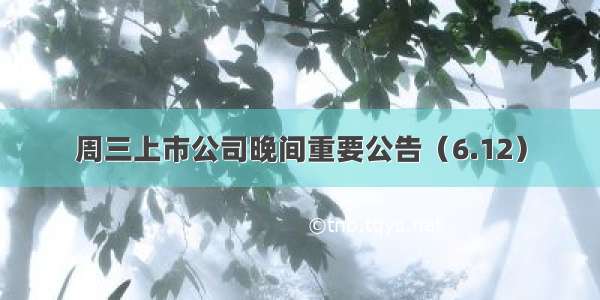 周三上市公司晚间重要公告（6.12）