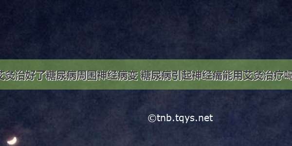 艾灸治好了糖尿病周围神经病变 糖尿病引起神经痛能用艾灸治疗吗?