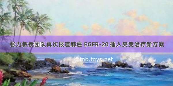 张力教授团队再次报道肺癌 EGFR-20 插入突变治疗新方案