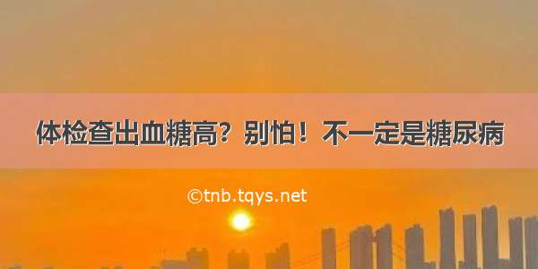 体检查出血糖高？别怕！不一定是糖尿病