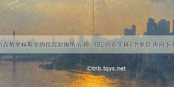 △ABC在平面直角坐标系中的位置如图所示 将△ABC向右平移6个单位 再向下平移4个单位