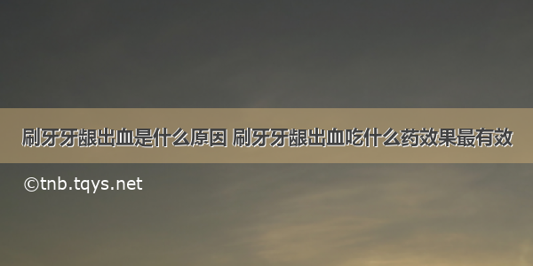 刷牙牙龈出血是什么原因 刷牙牙龈出血吃什么药效果最有效