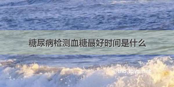 糖尿病检测血糖最好时间是什么