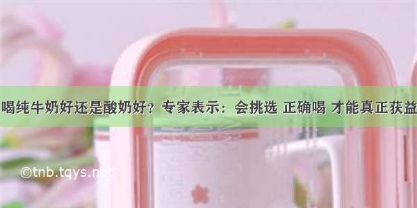 喝纯牛奶好还是酸奶好？专家表示：会挑选 正确喝 才能真正获益