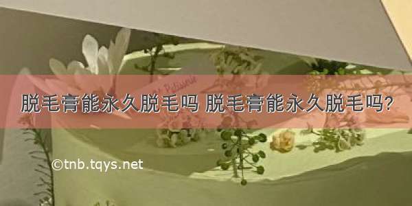 脱毛膏能永久脱毛吗 脱毛膏能永久脱毛吗?