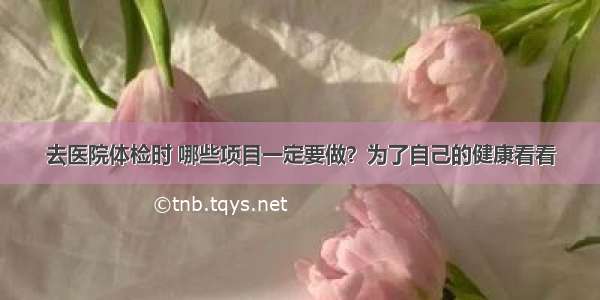 去医院体检时 哪些项目一定要做？为了自己的健康看看