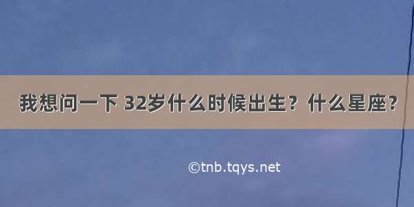 我想问一下 32岁什么时候出生？什么星座？