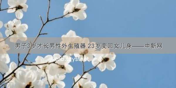 男子3岁才长男性外生殖器 23岁变回女儿身——中新网