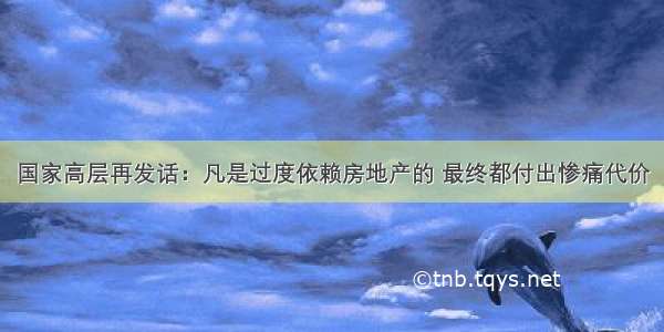 国家高层再发话：凡是过度依赖房地产的 最终都付出惨痛代价