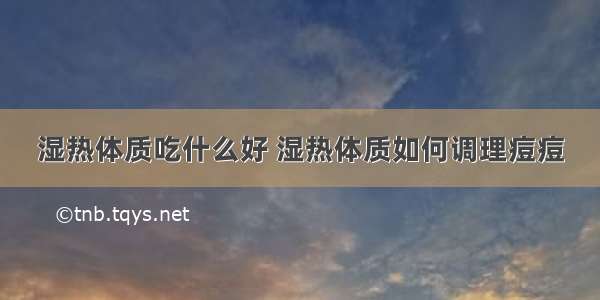 湿热体质吃什么好 湿热体质如何调理痘痘