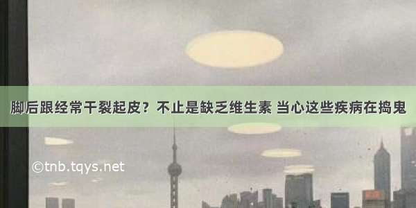 脚后跟经常干裂起皮？不止是缺乏维生素 当心这些疾病在捣鬼