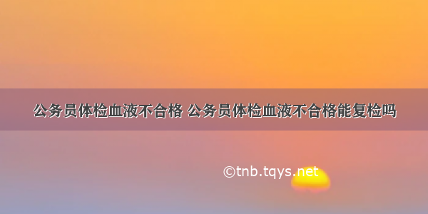 公务员体检血液不合格 公务员体检血液不合格能复检吗