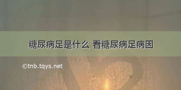 糖尿病足是什么 看糖尿病足病因