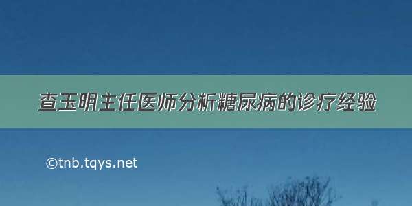 查玉明主任医师分析糖尿病的诊疗经验