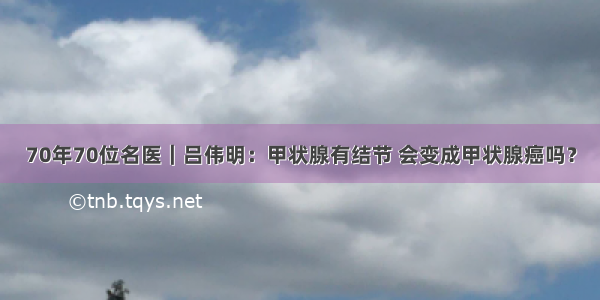 70年70位名医｜吕伟明：甲状腺有结节 会变成甲状腺癌吗？