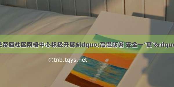 任城区古槐街道关帝庙社区网格中心积极开展“高温防暑 安全一‘夏’”夏季高温防暑知