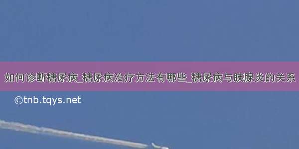 如何诊断糖尿病_糖尿病治疗方法有哪些_糖尿病与胰腺炎的关系