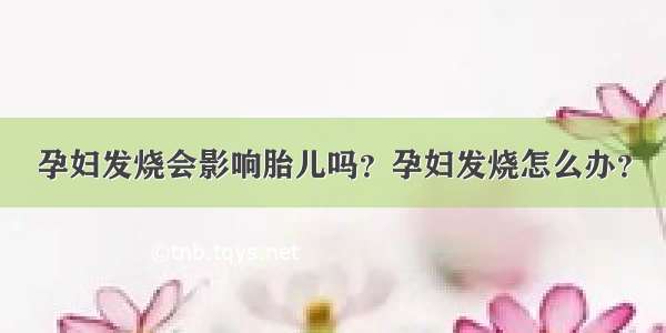 孕妇发烧会影响胎儿吗？孕妇发烧怎么办？