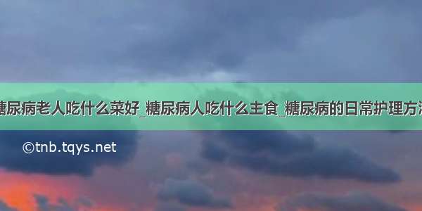 糖尿病老人吃什么菜好_糖尿病人吃什么主食_糖尿病的日常护理方法