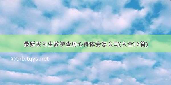 最新实习生教学查房心得体会怎么写(大全16篇)