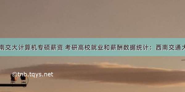 西南交大计算机专硕薪资 考研高校就业和薪酬数据统计：西南交通大学