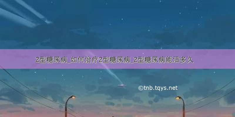 2型糖尿病_如何治疗2型糖尿病_2型糖尿病能活多久