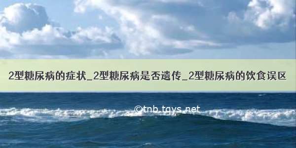 2型糖尿病的症状_2型糖尿病是否遗传_2型糖尿病的饮食误区