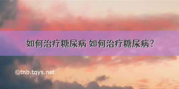 如何治疗糖尿病 如何治疗糖尿病？