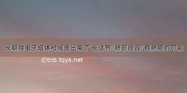 长期抽电子烟体检报告出来了 长结节/肺部损毁/有肺癌的可能