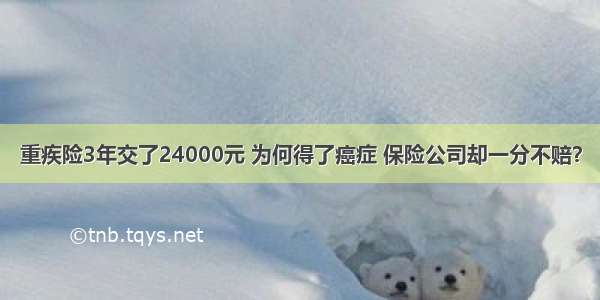 重疾险3年交了24000元 为何得了癌症 保险公司却一分不赔？