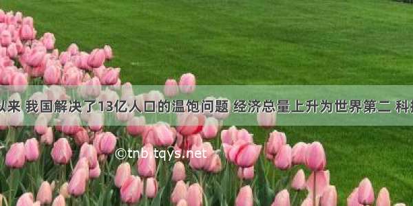 改革开放以来 我国解决了13亿人口的温饱问题 经济总量上升为世界第二 科技实力进一