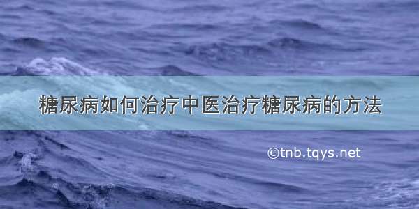 糖尿病如何治疗中医治疗糖尿病的方法