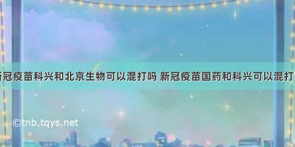 新冠疫苗科兴和北京生物可以混打吗 新冠疫苗国药和科兴可以混打吗