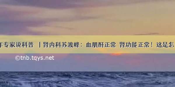 一医青年专家说科普㉝丨肾内科苏波峰：血肌酐正常≠肾功能正常！这是怎么回事？