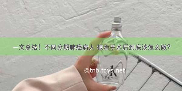 一文总结！不同分期肺癌病人 根治手术后到底该怎么做？