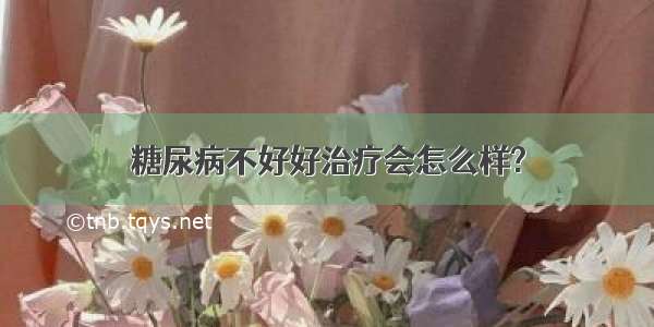 糖尿病不好好治疗会怎么样?