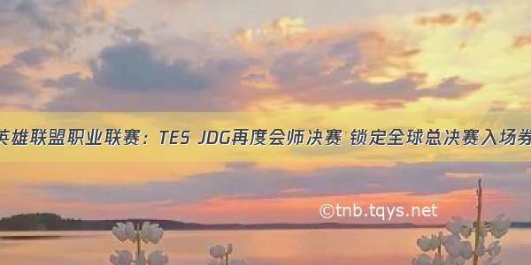 英雄联盟职业联赛：TES JDG再度会师决赛 锁定全球总决赛入场券