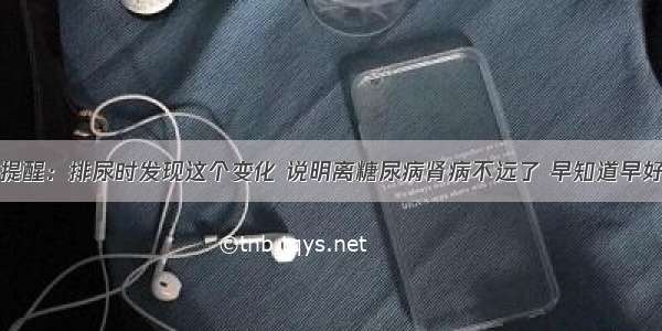 提醒：排尿时发现这个变化 说明离糖尿病肾病不远了 早知道早好