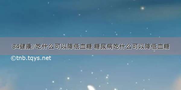 84健康/吃什么可以降低血糖 糖尿病吃什么可以降低血糖