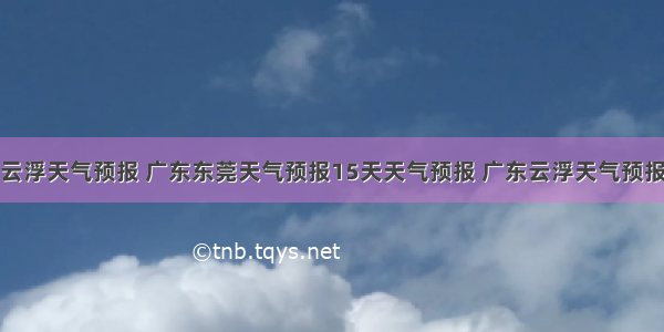 云浮天气预报 广东东莞天气预报15天天气预报 广东云浮天气预报